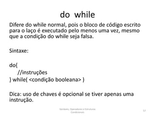 do while
Difere do while normal, pois o bloco de código escrito
para o laço é executado pelo menos uma vez, mesmo
que a condição do while seja falsa.
Sintaxe:
do{
//instruções
} while( <condição booleana> )
Dica: uso de chaves é opcional se tiver apenas uma
instrução.
Variáveis, Operadores e Estruturas
Condicionais
57
 