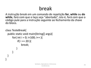 break
A instrução break em um comando de repetição for, while ou do
while, fará com que o laço seja “abortado”, isto é, fará com que o
código pule para a instrução seguinte ao fechamento da chave
do bloco.
class TesteBreak{
public static void main(String[] args){
for( int i = 0; i<100; i++ ){
if( i == 20 ){
break;
}
}
}
}
Variáveis, Operadores e Estruturas
Condicionais
59
 