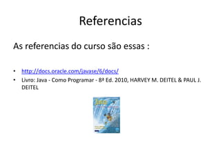 Referencias
As referencias do curso são essas :
• http://docs.oracle.com/javase/6/docs/
• Livro: Java - Como Programar - 8ª Ed. 2010, HARVEY M. DEITEL & PAUL J.
DEITEL
 