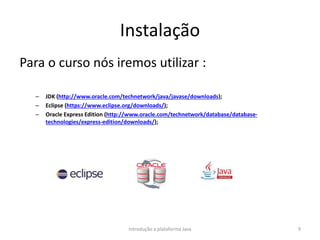 Instalação
Para o curso nós iremos utilizar :
– JDK (http://www.oracle.com/technetwork/java/javase/downloads);
– Eclipse (https://www.eclipse.org/downloads/);
– Oracle Express Edition (http://www.oracle.com/technetwork/database/database-
technologies/express-edition/downloads/);
Introdução a plataforma Java 9
 