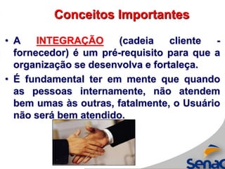 • A INTEGRAÇÃO (cadeia cliente -
fornecedor) é um pré-requisito para que a
organização se desenvolva e fortaleça.
• É fundamental ter em mente que quando
as pessoas internamente, não atendem
bem umas às outras, fatalmente, o Usuário
não será bem atendido.
Conceitos Importantes
 