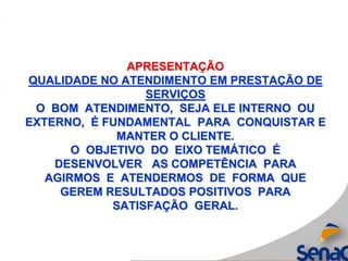 APRESENTAÇÃO
QUALIDADE NO ATENDIMENTO EM PRESTAÇÃO DE
SERVIÇOS
O BOM ATENDIMENTO, SEJA ELE INTERNO OU
EXTERNO, É FUNDAMENTAL PARA CONQUISTAR E
MANTER O CLIENTE.
O OBJETIVO DO EIXO TEMÁTICO É
DESENVOLVER AS COMPETÊNCIA PARA
AGIRMOS E ATENDERMOS DE FORMA QUE
GEREM RESULTADOS POSITIVOS PARA
SATISFAÇÃO GERAL.
 