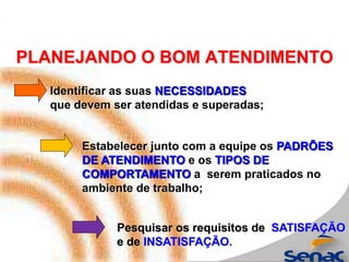 PLANEJANDO O BOM ATENDIMENTO
Pesquisar os requisitos de SATISFAÇÃO
e de INSATISFAÇÃO.
Identificar as suas NECESSIDADES
que devem ser atendidas e superadas;
Estabelecer junto com a equipe os PADRÕES
DE ATENDIMENTO e os TIPOS DE
COMPORTAMENTO a serem praticados no
ambiente de trabalho;
 