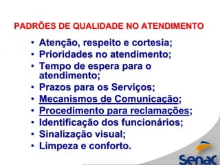PADRÕES DE QUALIDADE NO ATENDIMENTO
• Atenção, respeito e cortesia;
• Prioridades no atendimento;
• Tempo de espera para o
atendimento;
• Prazos para os Serviços;
• Mecanismos de Comunicação;
• Procedimento para reclamações;
• Identificação dos funcionários;
• Sinalização visual;
• Limpeza e conforto.
 