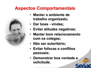 Aspectos Comportamentais
• Manter o ambiente de
trabalho organizado;
• Dar boas - vindas;
• Evitar atitudes negativas;
• Manter bom relacionamento
com os colegas;
• Não ser autoritário;
• Evitar fofocas e conflitos
pessoais;
• Demonstrar boa vontade e
solicitude.
 