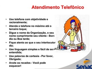 Atendimento Telefônico
• Use telefone com objetividade e
racionalmente;
• Atenda o telefone no máximo até o
terceiro toque;
• Digue o nome da Organização, o seu
nome cumprimente seu cliente - Bom
dia ou Boa tarde;
• Fique atento ao que o seu interlocutor
diz;
• Use linguagem simples e fácil de ser
entendida;
• Use palavras de cortesia - Por favor,
Obrigado;
• Anote os recados - Você pode
esquecer!
 