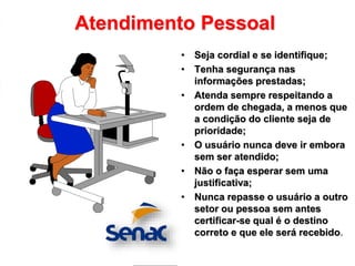 Atendimento Pessoal
• Seja cordial e se identifique;
• Tenha segurança nas
informações prestadas;
• Atenda sempre respeitando a
ordem de chegada, a menos que
a condição do cliente seja de
prioridade;
• O usuário nunca deve ir embora
sem ser atendido;
• Não o faça esperar sem uma
justificativa;
• Nunca repasse o usuário a outro
setor ou pessoa sem antes
certificar-se qual é o destino
correto e que ele será recebido.
 