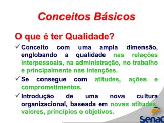 Conceitos Básicos
O que é ter Qualidade?
Conceito com uma ampla dimensão,
englobando a qualidade nas relações
interpessoais, na administração, no trabalho
e principalmente nas intenções.
Se consegue com atitudes, ações e
comprometimentos.
Introdução de uma nova cultura
organizacional, baseada em novas atitudes,
valores, princípios e objetivos.
 