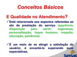 Conceitos Básicos
E Qualidade no Atendimento?
Está relacionada aos aspectos referentes ao
ato da prestação do serviço (aparência,
disposição para servir, segurança,
personalização, toque humano, respeito,
educação, paciência).
É um meio de se atingir a satisfação do
usuário; é encantá-lo superando suas
expectativas.
 