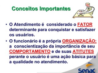 • O Atendimento é considerado o FATOR
determinante para conquistar e satisfazer
os usuários.
• O funcionário é a própria ORGANIZAÇÃO;
a conscientização da importância de seu
COMPORTAMENTO e de suas ATITUTES
perante o usuário é uma ação básica para
a qualidade no atendimento.
Conceitos Importantes
 
