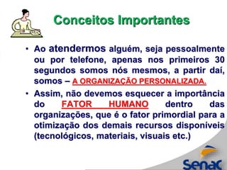 • Ao atendermos alguém, seja pessoalmente
ou por telefone, apenas nos primeiros 30
segundos somos nós mesmos, a partir daí,
somos – A ORGANIZAÇÃO PERSONALIZADA.
• Assim, não devemos esquecer a importância
do FATOR HUMANO dentro das
organizações, que é o fator primordial para a
otimização dos demais recursos disponíveis
(tecnológicos, materiais, visuais etc.)
Conceitos Importantes
 