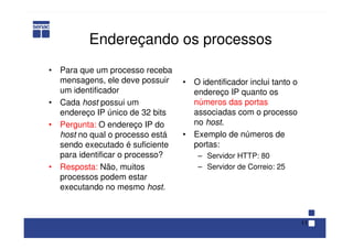 11
Endereçando os processos
• Para que um processo receba
mensagens, ele deve possuir
um identificador
• Cada host possui um
endereço IP único de 32 bits
• Pergunta: O endereço IP do
host no qual o processo está
sendo executado é suficiente
para identificar o processo?
• Resposta: Não, muitos
processos podem estar
executando no mesmo host.
• O identificador inclui tanto o
endereço IP quanto os
números das portas
associadas com o processo
no host.
• Exemplo de números de
portas:
– Servidor HTTP: 80
– Servidor de Correio: 25
 