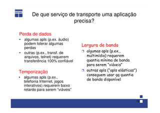 13
De que serviço de transporte uma aplicação
precisa?
Perda de dados
• algumas apls (p.ex. áudio)
podem tolerar algumas
perdas
• outras (p.ex., transf. de
arquivos, telnet) requerem
transferência 100% confiável
Temporização
• algumas apls (p.ex.,
telefonia Internet, jogos
interativos) requerem baixo
retardo para serem “viáveis”
Largura de banda
Ì algumas apls (p.ex.,
multimídia) requerem
quantia mínima de banda
para serem “viáveis”
Ì outras apls (“apls elásticas”)
conseguem usar qq quantia
de banda disponível
 