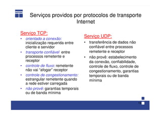 15
Serviços providos por protocolos de transporte
Internet
Serviço TCP:
• orientado a conexão:
inicialização requerida entre
cliente e servidor
• transporte confiável entre
processos remetente e
receptor
• controle de fluxo: remetente
não vai “afogar” receptor
• controle de congestionamento:
estrangular remetente quando
a rede estiver carregada
• não provê: garantias temporais
ou de banda mínima
Serviço UDP:
• transferência de dados não
confiável entre processos
remetente e receptor
• não provê: estabelecimento
da conexão, confiabilidade,
controle de fluxo, controle de
congestionamento, garantias
temporais ou de banda
mínima
 