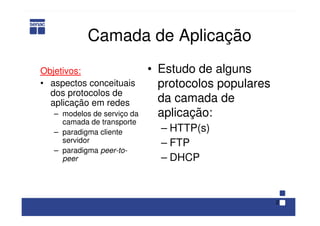 2
Camada de Aplicação
Objetivos:
• aspectos conceituais
dos protocolos de
aplicação em redes
– modelos de serviço da
camada de transporte
– paradigma cliente
servidor
– paradigma peer-to-
peer
• Estudo de alguns
protocolos populares
da camada de
aplicação:
– HTTP(s)
– FTP
– DHCP
 