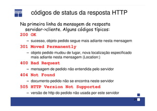 24
códigos de status da resposta HTTP
200 OK
– sucesso, objeto pedido segue mais adiante nesta mensagem
301 Moved Permanently
– objeto pedido mudou de lugar, nova localização especificado
mais adiante nesta mensagem (Location:)
400 Bad Request
– mensagem de pedido não entendida pelo servidor
404 Not Found
– documento pedido não se encontra neste servidor
505 HTTP Version Not Supported
– versão de http do pedido não usada por este servidor
Na primeira linha da mensagem de resposta
servidor->cliente. Alguns códigos típicos:
 