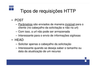 Tipos de requisições HTTP
• POST
– Parâmetros são enviados de maneira invisível para o
cliente (no cabeçalho da solicitação e não na url)
– Com isso, a url não pode ser armazenada
– Interessante para o envio de informações sigilosas
• HEAD
– Solicitar apenas o cabeçalho da solicitação
– Interessante quando se deseja saber o tamanho ou
data da atualização de um recurso
 