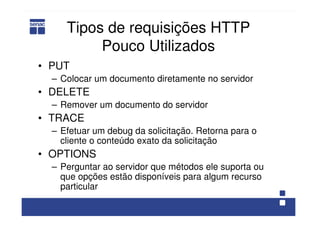 Tipos de requisições HTTP
Pouco Utilizados
• PUT
– Colocar um documento diretamente no servidor
• DELETE
– Remover um documento do servidor
• TRACE
– Efetuar um debug da solicitação. Retorna para o
cliente o conteúdo exato da solicitação
• OPTIONS
– Perguntar ao servidor que métodos ele suporta ou
que opções estão disponíveis para algum recurso
particular
 