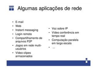 3
Algumas aplicações de rede
• E-mail
• Web
• Instant messaging
• Login remoto
• Compartilhamento de
arquivos P2P
• Jogos em rede multi-
usuários
• Vídeo-clipes
armazenados
• Voz sobre IP
• Vídeo conferência em
tempo real
• Computação paralela
em larga escala
• ...
 
