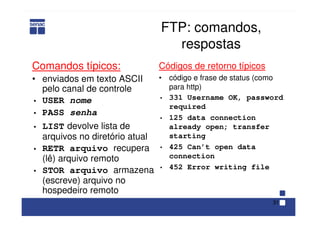 31
FTP: comandos,
respostas
Comandos típicos:
• enviados em texto ASCII
pelo canal de controle
• USER nome
• PASS senha
• LIST devolve lista de
arquivos no diretório atual
• RETR arquivo recupera
(lê) arquivo remoto
• STOR arquivo armazena
(escreve) arquivo no
hospedeiro remoto
Códigos de retorno típicos
• código e frase de status (como
para http)
• 331 Username OK, password
required
• 125 data connection
already open; transfer
starting
• 425 Can’t open data
connection
• 452 Error writing file
 