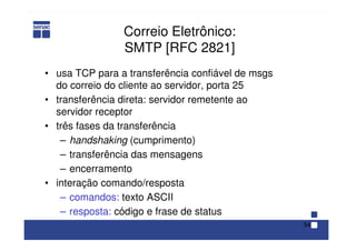 34
Correio Eletrônico:
SMTP [RFC 2821]
• usa TCP para a transferência confiável de msgs
do correio do cliente ao servidor, porta 25
• transferência direta: servidor remetente ao
servidor receptor
• três fases da transferência
– handshaking (cumprimento)
– transferência das mensagens
– encerramento
• interação comando/resposta
– comandos: texto ASCII
– resposta: código e frase de status
 