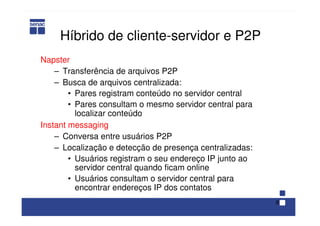 8
Híbrido de cliente-servidor e P2P
Napster
– Transferência de arquivos P2P
– Busca de arquivos centralizada:
• Pares registram conteúdo no servidor central
• Pares consultam o mesmo servidor central para
localizar conteúdo
Instant messaging
– Conversa entre usuários P2P
– Localização e detecção de presença centralizadas:
• Usuários registram o seu endereço IP junto ao
servidor central quando ficam online
• Usuários consultam o servidor central para
encontrar endereços IP dos contatos
 