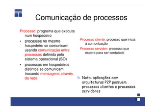 9
Comunicação de processos
Processo: programa que executa
num hospedeiro
• processos no mesmo
hospedeiro se comunicam
usando comunicação entre
processos definida pelo
sistema operacional (SO)
• processos em hospedeiros
distintos se comunicam
trocando mensagens através
da rede Ì Nota: aplicações com
arquiteturas P2P possuem
processos clientes e processos
servidores
Processo cliente: processo que inicia
a comunicação
Processo servidor: processo que
espera para ser contatado
 