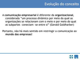 Evolução do conceito
A comunicação empresarial é diferente da organizacional,
considerada “um processo dinâmico por meio do qual as
organizações se relacionam com o meio e por meio do qual
as subpartes conectam –se entre si” (Gerald Goldharber)
Portanto, não há mais sentido em restringir a comunicação ao
mundo das empresas!
 