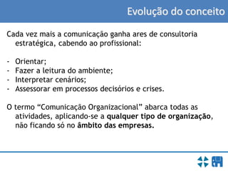 Evolução do conceito
Cada vez mais a comunicação ganha ares de consultoria
estratégica, cabendo ao profissional:
- Orientar;
- Fazer a leitura do ambiente;
- Interpretar cenários;
- Assessorar em processos decisórios e crises.
O termo “Comunicação Organizacional” abarca todas as
atividades, aplicando-se a qualquer tipo de organização,
não ficando só no âmbito das empresas.
 