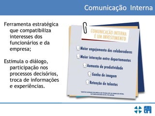 Comunicação Interna
Ferramenta estratégica
que compatibiliza
interesses dos
funcionários e da
empresa;
Estimula o diálogo,
participação nos
processos decisórios,
troca de informações
e experiências.
 