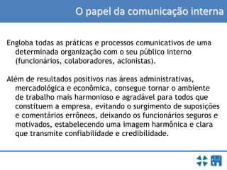 O papel da comunicação interna
Engloba todas as práticas e processos comunicativos de uma
determinada organização com o seu público interno
(funcionários, colaboradores, acionistas).
Além de resultados positivos nas áreas administrativas,
mercadológica e econômica, consegue tornar o ambiente
de trabalho mais harmonioso e agradável para todos que
constituem a empresa, evitando o surgimento de suposições
e comentários errôneos, deixando os funcionários seguros e
motivados, estabelecendo uma imagem harmônica e clara
que transmite confiabilidade e credibilidade.
 