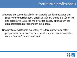 Estrutura e profissionais
A equipe de comunicação interna pode ser formada por um
supervisor/coordenador, analista (júnior, pleno ou sênior) e
um estagiário. Mas, na maioria dos casos, apenas um ou
dois profissionais respondem pela área.
Não basta a existência do setor, os líderes precisam estar
preparados para exercer seu papel e estar comprometidos
com a “causa” da comunicação.
 