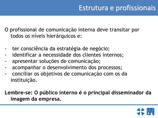 Estrutura e profissionais
O profissional de comunicação interna deve transitar por
todos os níveis hierárquicos e:
- ter consciência da estratégia de negócio;
- identificar a necessidade dos clientes internos;
- apresentar soluções de comunicação;
- acompanhar o desenvolvimento dos processos;
- conciliar os objetivos de comunicação com os da
instituição.
Lembre-se: O público interno é o principal disseminador da
imagem da empresa.
 