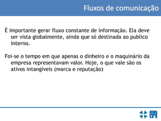 Fluxos de comunicação
É importante gerar fluxo constante de informação. Ela deve
ser vista globalmente, ainda que só destinada ao publico
interno.
Foi-se o tempo em que apenas o dinheiro e o maquinário da
empresa representavam valor. Hoje, o que vale são os
ativos intangíveis (marca e reputação)
 
