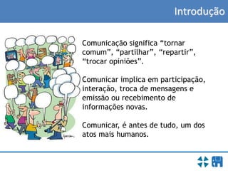 Introdução
Comunicação significa “tornar
comum”, “partilhar”, “repartir”,
“trocar opiniões”.
Comunicar implica em participação,
interação, troca de mensagens e
emissão ou recebimento de
informações novas.
Comunicar, é antes de tudo, um dos
atos mais humanos.
 