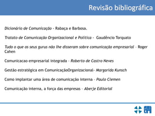 Revisão bibliográfica
Dicionário de Comunicação - Rabaça e Barbosa.
Tratato de Comunicação Organizacional e Política - Gaudêncio Torquato
Tudo o que os seus gurus não lhe disseram sobre comunicação empresarial – Roger
Cahen
Comunicacao empresarial integrada – Roberto de Castro Neves
Gestão estratégica em ComunicaçãoOrganizacional- Margarida Kunsch
Como implantar uma área de comunicação interna – Paulo Clemen
Comunicação interna, a força das empresas – Aberje Editorial
 
