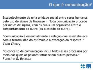 O que é comunicação?
Estabelecimento de uma unidade social entre seres humanos,
pelo uso de signos de linguagem. Toda comunicação procede
por meios de signos, com os quais um organismo afeta o
comportamento do outro (ou o estado do outro).
“Comunicação é essencialmente a relação que se estabelece
com a transmissão do estímulo e a evocação da resposta.”
Colin Cherry
“O conceito de comunicação inclui todos esses processos por
meio dos quais as pessoas influenciam outras pessoas.”
Ruesch e G. Bateson
 