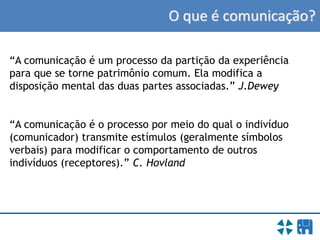 O que é comunicação?
“A comunicação é um processo da partição da experiência
para que se torne patrimônio comum. Ela modifica a
disposição mental das duas partes associadas.” J.Dewey
“A comunicação é o processo por meio do qual o indivíduo
(comunicador) transmite estímulos (geralmente símbolos
verbais) para modificar o comportamento de outros
indivíduos (receptores).” C. Hovland
 