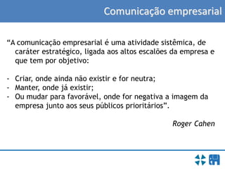 Comunicação empresarial
“A comunicação empresarial é uma atividade sistêmica, de
caráter estratégico, ligada aos altos escalões da empresa e
que tem por objetivo:
- Criar, onde ainda não existir e for neutra;
- Manter, onde já existir;
- Ou mudar para favorável, onde for negativa a imagem da
empresa junto aos seus públicos prioritários”.
Roger Cahen
 