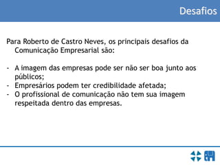 Desafios
Para Roberto de Castro Neves, os principais desafios da
Comunicação Empresarial são:
- A imagem das empresas pode ser não ser boa junto aos
públicos;
- Empresários podem ter credibilidade afetada;
- O profissional de comunicação não tem sua imagem
respeitada dentro das empresas.
 