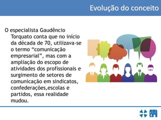 Evolução do conceito
O especialista Gaudêncio
Torquato conta que no início
da década de 70, utilizava-se
o termo “comunicação
empresarial”, mas com a
ampliação do escopo de
atividades dos profissionais e
surgimento de setores de
comunicação em sindicatos,
confederações,escolas e
partidos, essa realidade
mudou.
 