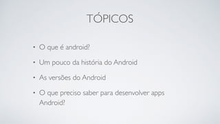 TÓPICOS
• O que é android?
• Um pouco da história do Android
• As versões do Android
• O que preciso saber para desenvolver apps
Android?
 