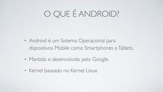 O QUE É ANDROID?
• Android é um Sistema Operacional para
dispositivos Mobile como Smartphones eTablets.
• Mantido e desenvolvido pelo Google.
• Kernel baseado no Kernel Linux.
 