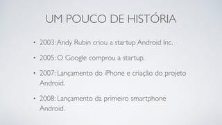 UM POUCO DE HISTÓRIA
• 2003:Andy Rubin criou a startup Android Inc.
• 2005: O Google comprou a startup.
• 2007: Lançamento do iPhone e criação do projeto
Android.
• 2008: Lançamento da primeiro smartphone
Android.
 