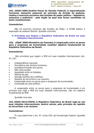 3001 Questões Comentadas de
D. Constitucional/ESAF
Profa
. Nádia Carolina – Aula 01
Prof. Nádia Carolina www.estrategiaconcursos.com.br 10 de 113
192. (ESAF/2005/Auditor-Fiscal da Receita Federal) A especialização
funcional, elemento essencial do princípio de divisão de poderes,
implica o exercício exclusivo das funções do poder político - legislativa,
executiva e judiciária - pelo órgão ao qual elas foram cometidas no
texto constitucional.
Comentários:
Não há exercício exclusivo das funções do Poder: a CF/88 adotou a
separação de poderes flexível. Questão incorreta.
V. Princípios que Regem a República Federativa do Brasil em suas
Relações Internacionais
193. (ESAF 2009/Ministério da Fazenda) A cooperação entre os povos
para o progresso da humanidade constitui objetivo fundamental da
República Federativa do Brasil.
Comentários:
São princípios que regem a RFB em suas relações internacionais (art.
4º, CF):
 Independência nacional;
 Prevalência dos direitos humanos;
 Autodeterminação dos povos;
 Não-intervenção;
 Igualdade entre os Estados;
 Defesa da paz;
 Solução pacífica dos conflitos;
 Repúdio ao terrorismo e ao racismo;
 Cooperação entre os povos para o progresso da humanidade;
 Concessão de asilo político.
A cooperação entre os povos para o progresso da humanidade é um
princípio que rege a RFB em suas relações internacionais, não um objetivo
fundamental da RFB.
Questão incorreta.
194. (ESAF/2012/PGFN) A República Federativa do Brasil rege-se nas
suas relações internacionais, dentre outros, pelo princípio de repúdio
ao terrorismo e ao racismo.
Comentários:
É o que determina o art. 4º, inciso VIII, da Constituição Federal. Questão
correta.
 