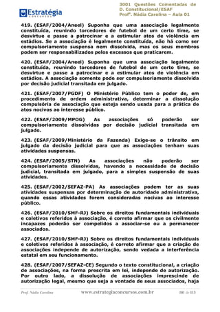 3001 Questões Comentadas de
D. Constitucional/ESAF
Profa
. Nádia Carolina – Aula 01
Prof. Nádia Carolina www.estrategiaconcursos.com.br 101 de 113
419. (ESAF/2004/Aneel) Suponha que uma associação legalmente
constituída, reunindo torcedores de futebol de um certo time, se
desvirtue e passe a patrocinar e a estimular atos de violência em
estádios. Se a associação é legalmente constituída, não há como ser
compulsoriamente suspensa nem dissolvida, mas os seus membros
podem ser responsabilizados pelos excessos que praticarem.
420. (ESAF/2004/Aneel) Suponha que uma associação legalmente
constituída, reunindo torcedores de futebol de um certo time, se
desvirtue e passe a patrocinar e a estimular atos de violência em
estádios. A associação somente pode ser compulsoriamente dissolvida
por decisão judicial transitada em julgado.
421. (ESAF/2007/PGDF) O Ministério Público tem o poder de, em
procedimento de ordem administrativa, determinar a dissolução
compulsória de associação que esteja sendo usada para a prática de
atos nocivos ao interesse público.
422. (ESAF/2009/MPOG) As associações só poderão ser
compulsoriamente dissolvidas por decisão judicial transitada em
julgado.
423. (ESAF/2009/Ministério da Fazenda) Exige-se o trânsito em
julgado da decisão judicial para que as associações tenham suas
atividades suspensas.
424. (ESAF/2005/STN) As associações não poderão ser
compulsoriamente dissolvidas, havendo a necessidade de decisão
judicial, transitada em julgado, para a simples suspensão de suas
atividades.
425. (ESAF/2002/SEFAZ-PA) As associações podem ter as suas
atividades suspensas por determinação de autoridade administrativa,
quando essas atividades forem consideradas nocivas ao interesse
público.
426. (ESAF/2010/SMF-RJ) Sobre os direitos fundamentais individuais
e coletivos referidos à associação, é correto afirmar que os civilmente
incapazes poderão ser compelidos a associar-se ou a permanecer
associados.
427. (ESAF/2010/SMF-RJ) Sobre os direitos fundamentais individuais
e coletivos referidos à associação, é correto afirmar que a criação de
associações independe de autorização, sendo vedada a interferência
estatal em seu funcionamento.
428. (ESAF/2007/SEFAZ-CE) Segundo o texto constitucional, a criação
de associações, na forma prescrita em lei, independe de autorização.
Por outro lado, a dissolução de associações imprescinde de
autorização legal, mesmo que seja a vontade de seus associados, haja
 