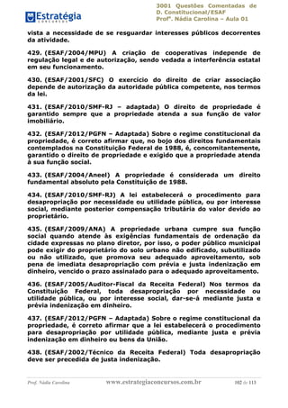 3001 Questões Comentadas de
D. Constitucional/ESAF
Profa
. Nádia Carolina – Aula 01
Prof. Nádia Carolina www.estrategiaconcursos.com.br 102 de 113
vista a necessidade de se resguardar interesses públicos decorrentes
da atividade.
429. (ESAF/2004/MPU) A criação de cooperativas independe de
regulação legal e de autorização, sendo vedada a interferência estatal
em seu funcionamento.
430. (ESAF/2001/SFC) O exercício do direito de criar associação
depende de autorização da autoridade pública competente, nos termos
da lei.
431. (ESAF/2010/SMF-RJ – adaptada) O direito de propriedade é
garantido sempre que a propriedade atenda a sua função de valor
imobiliário.
432. (ESAF/2012/PGFN – Adaptada) Sobre o regime constitucional da
propriedade, é correto afirmar que, no bojo dos direitos fundamentais
contemplados na Constituição Federal de 1988, é, concomitantemente,
garantido o direito de propriedade e exigido que a propriedade atenda
à sua função social.
433. (ESAF/2004/Aneel) A propriedade é considerada um direito
fundamental absoluto pela Constituição de 1988.
434. (ESAF/2010/SMF-RJ) A lei estabelecerá o procedimento para
desapropriação por necessidade ou utilidade pública, ou por interesse
social, mediante posterior compensação tributária do valor devido ao
proprietário.
435. (ESAF/2009/ANA) A propriedade urbana cumpre sua função
social quando atende às exigências fundamentais de ordenação da
cidade expressas no plano diretor, por isso, o poder público municipal
pode exigir do proprietário do solo urbano não edificado, subutilizado
ou não utilizado, que promova seu adequado aproveitamento, sob
pena de imediata desapropriação com prévia e justa indenização em
dinheiro, vencido o prazo assinalado para o adequado aproveitamento.
436. (ESAF/2005/Auditor-Fiscal da Receita Federal) Nos termos da
Constituição Federal, toda desapropriação por necessidade ou
utilidade pública, ou por interesse social, dar-se-á mediante justa e
prévia indenização em dinheiro.
437. (ESAF/2012/PGFN – Adaptada) Sobre o regime constitucional da
propriedade, é correto afirmar que a lei estabelecerá o procedimento
para desapropriação por utilidade pública, mediante justa e prévia
indenização em dinheiro ou bens da União.
438. (ESAF/2002/Técnico da Receita Federal) Toda desapropriação
deve ser precedida de justa indenização.
 