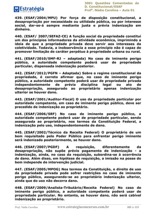 3001 Questões Comentadas de
D. Constitucional/ESAF
Profa
. Nádia Carolina – Aula 01
Prof. Nádia Carolina www.estrategiaconcursos.com.br 103 de 113
439. (ESAF/2004/MPU) Por força de disposição constitucional, a
desapropriação por necessidade ou utilidade pública, ou por interesse
social, dar-se-á sempre mediante justa e prévia indenização em
dinheiro.
440. (ESAF/ 2007/SEFAZ-CE) A função social da propriedade constitui
um dos princípios informadores da atividade econômica, imprimindo a
ideia de que a propriedade privada deve servir aos interesses da
coletividade. Todavia, a inobservância a esse princípio não é capaz de
promover limitação de caráter perpétuo à propriedade urbana ou rural.
441. (ESAF/2010/SMF-RJ – adaptada) No caso de iminente perigo
público, a autoridade competente poderá usar de propriedade
particular, dispensada indenização posterior.
442. (ESAF/2012/PGFN – Adaptada) Sobre o regime constitucional da
propriedade, é correto afirmar que, no caso de iminente perigo
público, a autoridade competente poderá usar de propriedade privada
independentemente de prévia disciplina legal ou ato de
desapropriação, assegurado ao proprietário apenas indenização
ulterior se houver dano.
443. (ESAF/2001/Auditor-Fiscal) O uso da propriedade particular por
autoridade competente, em caso de iminente perigo público, deve ser
precedido de indenização ao proprietário.
444. (ESAF/2006/SRF) No caso de iminente perigo público, a
autoridade competente poderá usar de propriedade particular, sendo
assegurada ao proprietário, nos termos da Constituição Federal, a
indenização pelo uso, independentemente de dano.
445. (ESAF/2002/Técnico da Receita Federal) O proprietário de um
bem requisitado pelo Poder Público para enfrentar perigo iminente
será indenizado posteriormente, se houver dano.
446. (ESAF/2007/PGDF) A requisição, diferentemente da
desapropriação, não supõe prévio pagamento de indenização - a
indenização, ainda, no caso da requisição, subordina-se à ocorrência
de dano. Além disso, em hipótese de requisição, a imissão na posse do
bem independe de intervenção judicial.
447. (ESAF/2005/MPOG) Nos termos da Constituição, o direito de uso
da propriedade privada pode sofrer restrições no caso de iminente
perigo público, assegurando-se ao proprietário indenização ulterior,
ainda que do uso não decorra dano.
448. (ESAF/2009/Analista-Tributário/Receita Federal) No caso de
iminente perigo público, a autoridade competente poderá usar de
propriedade particular. No entanto, se houver dano, não será cabível
indenização ao proprietário.
 