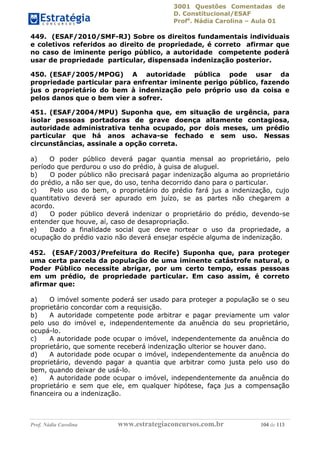 3001 Questões Comentadas de
D. Constitucional/ESAF
Profa
. Nádia Carolina – Aula 01
Prof. Nádia Carolina www.estrategiaconcursos.com.br 104 de 113
449. (ESAF/2010/SMF-RJ) Sobre os direitos fundamentais individuais
e coletivos referidos ao direito de propriedade, é correto afirmar que
no caso de iminente perigo público, a autoridade competente poderá
usar de propriedade particular, dispensada indenização posterior.
450. (ESAF/2005/MPOG) A autoridade pública pode usar da
propriedade particular para enfrentar iminente perigo público, fazendo
jus o proprietário do bem à indenização pelo próprio uso da coisa e
pelos danos que o bem vier a sofrer.
451. (ESAF/2004/MPU) Suponha que, em situação de urgência, para
isolar pessoas portadoras de grave doença altamente contagiosa,
autoridade administrativa tenha ocupado, por dois meses, um prédio
particular que há anos achava-se fechado e sem uso. Nessas
circunstâncias, assinale a opção correta.
a) O poder público deverá pagar quantia mensal ao proprietário, pelo
período que perdurou o uso do prédio, à guisa de aluguel.
b) O poder público não precisará pagar indenização alguma ao proprietário
do prédio, a não ser que, do uso, tenha decorrido dano para o particular.
c) Pelo uso do bem, o proprietário do prédio fará jus a indenização, cujo
quantitativo deverá ser apurado em juízo, se as partes não chegarem a
acordo.
d) O poder público deverá indenizar o proprietário do prédio, devendo-se
entender que houve, aí, caso de desapropriação.
e) Dado a finalidade social que deve nortear o uso da propriedade, a
ocupação do prédio vazio não deverá ensejar espécie alguma de indenização.
452. (ESAF/2003/Prefeitura do Recife) Suponha que, para proteger
uma certa parcela da população de uma iminente catástrofe natural, o
Poder Público necessite abrigar, por um certo tempo, essas pessoas
em um prédio, de propriedade particular. Em caso assim, é correto
afirmar que:
a) O imóvel somente poderá ser usado para proteger a população se o seu
proprietário concordar com a requisição.
b) A autoridade competente pode arbitrar e pagar previamente um valor
pelo uso do imóvel e, independentemente da anuência do seu proprietário,
ocupá-lo.
c) A autoridade pode ocupar o imóvel, independentemente da anuência do
proprietário, que somente receberá indenização ulterior se houver dano.
d) A autoridade pode ocupar o imóvel, independentemente da anuência do
proprietário, devendo pagar a quantia que arbitrar como justa pelo uso do
bem, quando deixar de usá-lo.
e) A autoridade pode ocupar o imóvel, independentemente da anuência do
proprietário e sem que ele, em qualquer hipótese, faça jus a compensação
financeira ou a indenização.
 