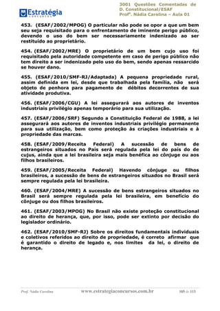 3001 Questões Comentadas de
D. Constitucional/ESAF
Profa
. Nádia Carolina – Aula 01
Prof. Nádia Carolina www.estrategiaconcursos.com.br 105 de 113
453. (ESAF/2002/MPOG) O particular não pode se opor a que um bem
seu seja requisitado para o enfrentamento de iminente perigo público,
devendo o uso do bem ser necessariamente indenizado ao ser
restituído ao proprietário.
454. (ESAF/2002/MRE) O proprietário de um bem cujo uso foi
requisitado pela autoridade competente em caso de perigo público não
tem direito a ser indenizado pelo uso do bem, sendo apenas ressarcido
se houver dano.
455. (ESAF/2010/SMF-RJ/Adaptada) A pequena propriedade rural,
assim definida em lei, desde que trabalhada pela família, não será
objeto de penhora para pagamento de débitos decorrentes de sua
atividade produtiva.
456. (ESAF/2006/CGU) A lei assegurará aos autores de inventos
industriais privilégio apenas temporário para sua utilização.
457. (ESAF/2006/SRF) Segundo a Constituição Federal de 1988, a lei
assegurará aos autores de inventos industriais privilégio permanente
para sua utilização, bem como proteção às criações industriais e à
propriedade das marcas.
458. (ESAF/2009/Receita Federal) A sucessão de bens de
estrangeiros situados no País será regulada pela lei do país do de
cujus, ainda que a lei brasileira seja mais benéfica ao cônjuge ou aos
filhos brasileiros.
459. (ESAF/2005/Receita Federal) Havendo cônjuge ou filhos
brasileiros, a sucessão de bens de estrangeiros situados no Brasil será
sempre regulada pela lei brasileira.
460. (ESAF/2004/MRE) A sucessão de bens estrangeiros situados no
Brasil será sempre regulada pela lei brasileira, em benefício do
cônjuge ou dos filhos brasileiros.
461. (ESAF/2003/MPOG) No Brasil não existe proteção constitucional
ao direito de herança, que, por isso, pode ser extinto por decisão do
legislador ordinário.
462. (ESAF/2010/SMF-RJ) Sobre os direitos fundamentais individuais
e coletivos referidos ao direito de propriedade, é correto afirmar que
é garantido o direito de legado e, nos limites da lei, o direito de
herança.
 